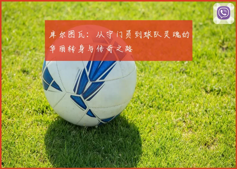 库尔图瓦：从守门员到球队灵魂的华丽转身与传奇之路