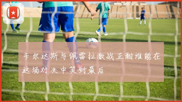 卡尔达斯与佩雷拉激战正酣谁能在这场对决中笑到最后