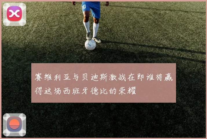 赛维利亚与贝迪斯激战在即谁将赢得这场西班牙德比的荣耀