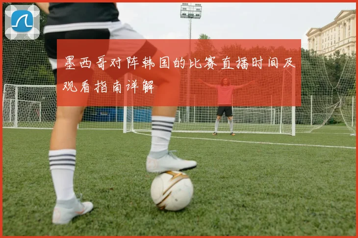 墨西哥对阵韩国的比赛直播时间及观看指南详解