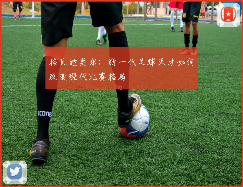 格瓦迪奥尔：新一代足球天才如何改变现代比赛格局