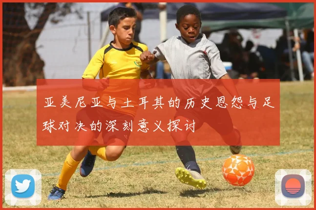 亚美尼亚与土耳其的历史恩怨与足球对决的深刻意义探讨