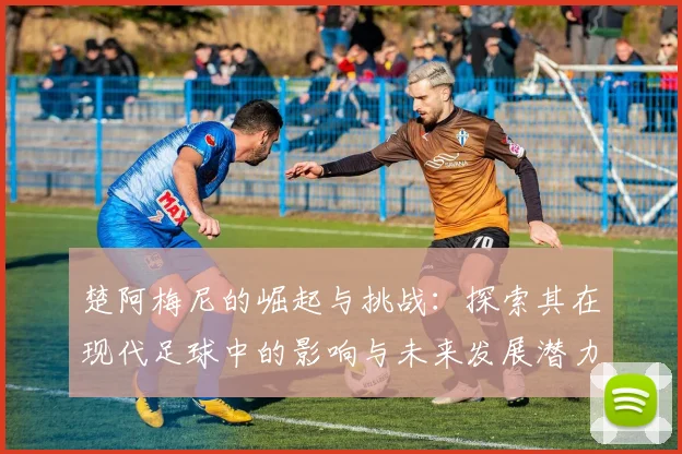楚阿梅尼的崛起与挑战：探索其在现代足球中的影响与未来发展潜力
