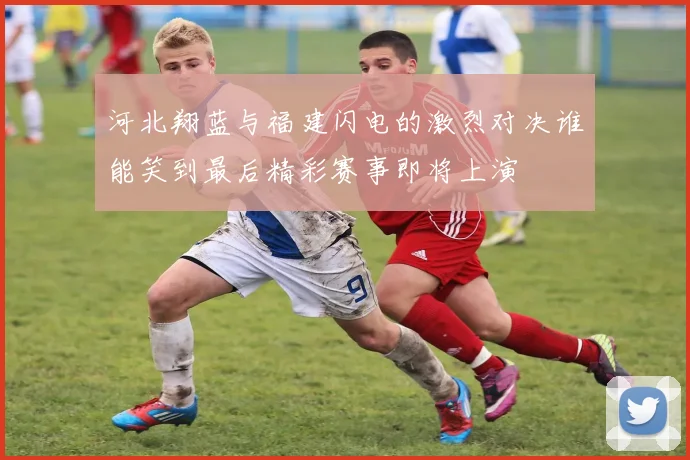 河北翔蓝与福建闪电的激烈对决谁能笑到最后精彩赛事即将上演