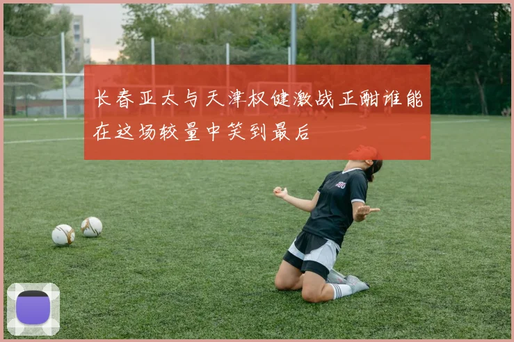 长春亚太与天津权健激战正酣谁能在这场较量中笑到最后