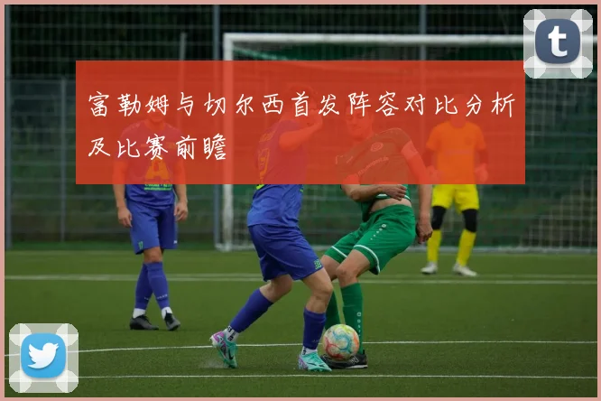 富勒姆与切尔西首发阵容对比分析及比赛前瞻
