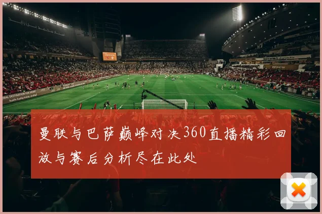 曼联与巴萨巅峰对决360直播精彩回放与赛后分析尽在此处