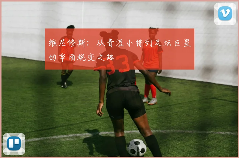 维尼修斯：从青涩小将到足坛巨星的华丽蜕变之路
