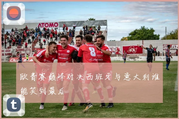 欧青赛巅峰对决西班牙与意大利谁能笑到最后
