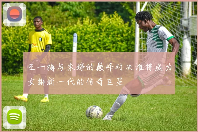 王一梅与朱婷的巅峰对决谁将成为女排新一代的传奇巨星