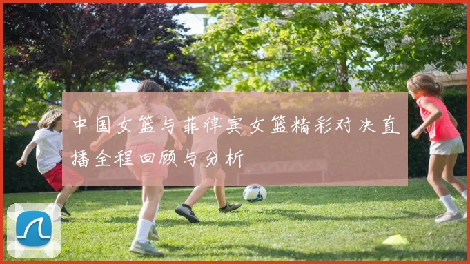 中国女篮与菲律宾女篮精彩对决直播全程回顾与分析