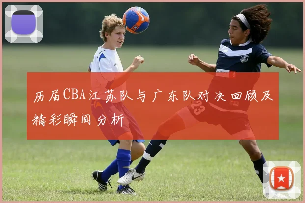 历届CBA江苏队与广东队对决回顾及精彩瞬间分析