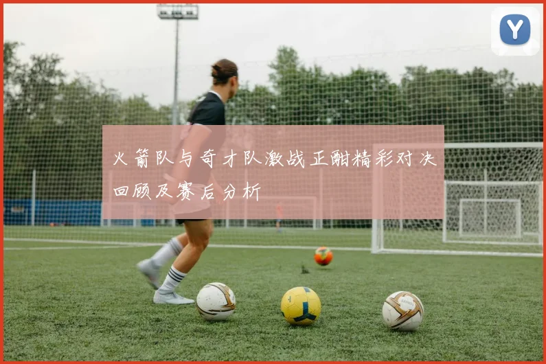 火箭队与奇才队激战正酣精彩对决回顾及赛后分析