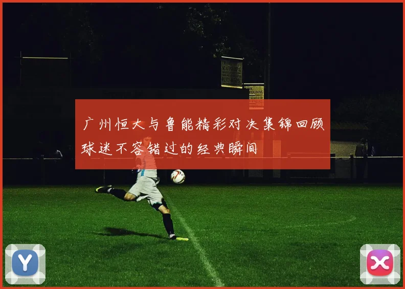 广州恒大与鲁能精彩对决集锦回顾球迷不容错过的经典瞬间